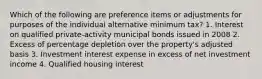 Which of the following are preference items or adjustments for purposes of the individual alternative minimum tax? 1. Interest on qualified private-activity municipal bonds issued in 2008 2. Excess of percentage depletion over the property's adjusted basis 3. Investment interest expense in excess of net investment income 4. Qualified housing interest