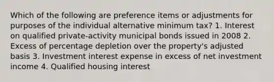 Which of the following are preference items or adjustments for purposes of the individual alternative minimum tax? 1. Interest on qualified private-activity municipal bonds issued in 2008 2. Excess of percentage depletion over the property's adjusted basis 3. Investment interest expense in excess of net investment income 4. Qualified housing interest