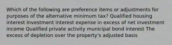 Which of the following are preference items or adjustments for purposes of the alternative minimum tax? Qualified housing interest Investment interest expense in excess of net investment income Qualified private activity municipal bond interest The excess of depletion over the property's adjusted basis