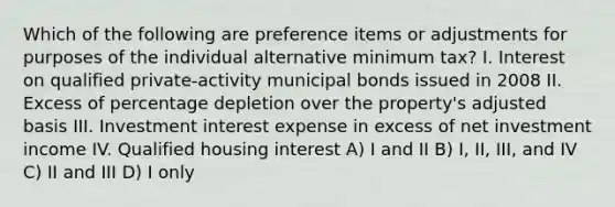 Which of the following are preference items or adjustments for purposes of the individual alternative minimum tax? I. Interest on qualified private-activity municipal bonds issued in 2008 II. Excess of percentage depletion over the property's adjusted basis III. Investment interest expense in excess of net investment income IV. Qualified housing interest A) I and II B) I, II, III, and IV C) II and III D) I only