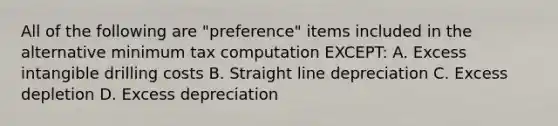 All of the following are "preference" items included in the alternative minimum tax computation EXCEPT: A. Excess intangible drilling costs B. Straight line depreciation C. Excess depletion D. Excess depreciation