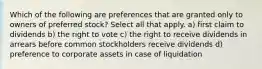 Which of the following are preferences that are granted only to owners of preferred stock? Select all that apply. a) first claim to dividends b) the right to vote c) the right to receive dividends in arrears before common stockholders receive dividends d) preference to corporate assets in case of liquidation