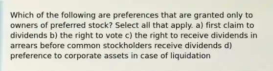 Which of the following are preferences that are granted only to owners of preferred stock? Select all that apply. a) first claim to dividends b) <a href='https://www.questionai.com/knowledge/kr9tEqZQot-the-right-to-vote' class='anchor-knowledge'>the right to vote</a> c) the right to receive dividends in arrears before common stockholders receive dividends d) preference to corporate assets in case of liquidation