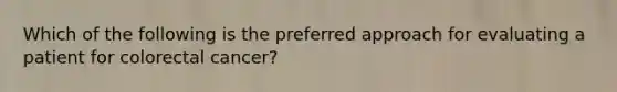 Which of the following is the preferred approach for evaluating a patient for colorectal cancer?