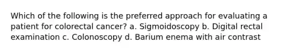 Which of the following is the preferred approach for evaluating a patient for colorectal cancer? a. Sigmoidoscopy b. Digital rectal examination c. Colonoscopy d. Barium enema with air contrast