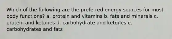 Which of the following are the preferred energy sources for most body functions? a. protein and vitamins b. fats and minerals c. protein and ketones d. carbohydrate and ketones e. carbohydrates and fats