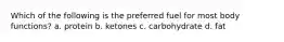 Which of the following is the preferred fuel for most body functions? a. protein b. ketones c. carbohydrate d. fat