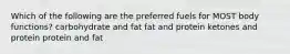 Which of the following are the preferred fuels for MOST body functions? carbohydrate and fat fat and protein ketones and protein protein and fat