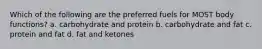 Which of the following are the preferred fuels for MOST body functions? a. carbohydrate and protein b. carbohydrate and fat c. protein and fat d. fat and ketones