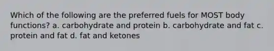 Which of the following are the preferred fuels for MOST body functions? a. carbohydrate and protein b. carbohydrate and fat c. protein and fat d. fat and ketones