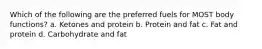 Which of the following are the preferred fuels for MOST body functions? a. Ketones and protein b. Protein and fat c. Fat and protein d. Carbohydrate and fat