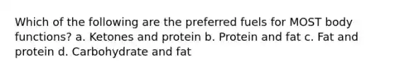 Which of the following are the preferred fuels for MOST body functions? a. Ketones and protein b. Protein and fat c. Fat and protein d. Carbohydrate and fat