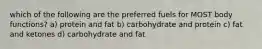 which of the following are the preferred fuels for MOST body functions? a) protein and fat b) carbohydrate and protein c) fat and ketones d) carbohydrate and fat