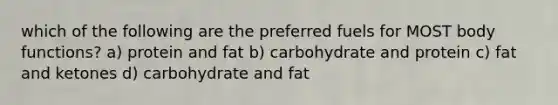 which of the following are the preferred fuels for MOST body functions? a) protein and fat b) carbohydrate and protein c) fat and ketones d) carbohydrate and fat