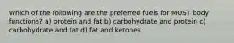 Which of the following are the preferred fuels for MOST body functions? a) protein and fat b) carbohydrate and protein c) carbohydrate and fat d) fat and ketones