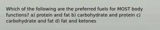 Which of the following are the preferred fuels for MOST body functions? a) protein and fat b) carbohydrate and protein c) carbohydrate and fat d) fat and ketones