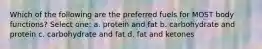 Which of the following are the preferred fuels for MOST body functions? Select one: a. protein and fat b. carbohydrate and protein c. carbohydrate and fat d. fat and ketones