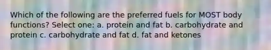 Which of the following are the preferred fuels for MOST body functions? Select one: a. protein and fat b. carbohydrate and protein c. carbohydrate and fat d. fat and ketones