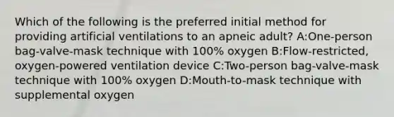 Which of the following is the preferred initial method for providing artificial ventilations to an apneic adult? A:One-person bag-valve-mask technique with 100% oxygen B:Flow-restricted, oxygen-powered ventilation device C:Two-person bag-valve-mask technique with 100% oxygen D:Mouth-to-mask technique with supplemental oxygen