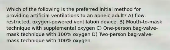 Which of the following is the preferred initial method for providing artificial ventilations to an apneic adult? A) flow-restricted, oxygen-powered ventilation device. B) Mouth-to-mask technique with supplemental oxygen C) One-person bag-valve-mask technique with 100% oxygen D) Two-person bag-valve-mask technique with 100% oxygen.