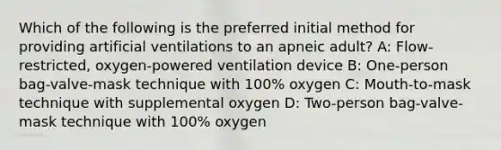 Which of the following is the preferred initial method for providing artificial ventilations to an apneic adult? A: Flow-restricted, oxygen-powered ventilation device B: One-person bag-valve-mask technique with 100% oxygen C: Mouth-to-mask technique with supplemental oxygen D: Two-person bag-valve-mask technique with 100% oxygen