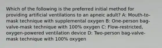 Which of the following is the preferred initial method for providing artificial ventilations to an apneic adult? A: Mouth-to-mask technique with supplemental oxygen B: One-person bag-valve-mask technique with 100% oxygen C: Flow-restricted, oxygen-powered ventilation device D: Two-person bag-valve-mask technique with 100% oxygen