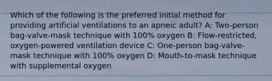 Which of the following is the preferred initial method for providing artificial ventilations to an apneic adult? A: Two-person bag-valve-mask technique with 100% oxygen B: Flow-restricted, oxygen-powered ventilation device C: One-person bag-valve-mask technique with 100% oxygen D: Mouth-to-mask technique with supplemental oxygen