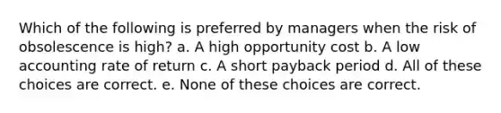 Which of the following is preferred by managers when the risk of obsolescence is high? a. A high opportunity cost b. A low accounting rate of return c. A short payback period d. All of these choices are correct. e. None of these choices are correct.