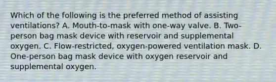 Which of the following is the preferred method of assisting ventilations? A. Mouth-to-mask with one-way valve. B. Two-person bag mask device with reservoir and supplemental oxygen. C. Flow-restricted, oxygen-powered ventilation mask. D. One-person bag mask device with oxygen reservoir and supplemental oxygen.