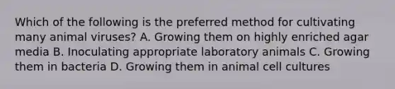 Which of the following is the preferred method for cultivating many animal viruses? A. Growing them on highly enriched agar media B. Inoculating appropriate laboratory animals C. Growing them in bacteria D. Growing them in animal cell cultures