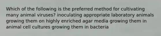 Which of the following is the preferred method for cultivating many animal viruses? inoculating appropriate laboratory animals growing them on highly enriched agar media growing them in animal cell cultures growing them in bacteria