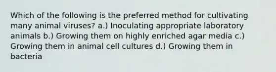 Which of the following is the preferred method for cultivating many animal viruses? a.) Inoculating appropriate laboratory animals b.) Growing them on highly enriched agar media c.) Growing them in animal cell cultures d.) Growing them in bacteria