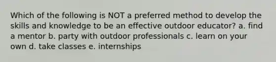 Which of the following is NOT a preferred method to develop the skills and knowledge to be an effective outdoor educator? a. find a mentor b. party with outdoor professionals c. learn on your own d. take classes e. internships