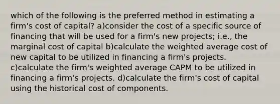 which of the following is the preferred method in estimating a firm's cost of capital? a)consider the cost of a specific source of financing that will be used for a firm's new projects; i.e., the marginal cost of capital b)calculate the weighted average cost of new capital to be utilized in financing a firm's projects. c)calculate the firm's weighted average CAPM to be utilized in financing a firm's projects. d)calculate the firm's cost of capital using the historical cost of components.