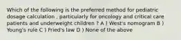 Which of the following is the preferred method for pediatric dosage calculation , particularly for oncology and critical care patients and underweight children ? A ) West's nomogram B ) Young's rule C ) Fried's law D ) None of the above