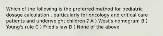 Which of the following is the preferred method for pediatric dosage calculation , particularly for oncology and critical care patients and underweight children ? A ) West's nomogram B ) Young's rule C ) Fried's law D ) None of the above