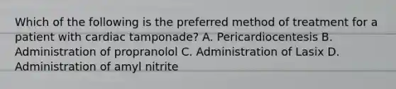 Which of the following is the preferred method of treatment for a patient with cardiac tamponade? A. Pericardiocentesis B. Administration of propranolol C. Administration of Lasix D. Administration of amyl nitrite