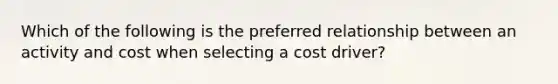 Which of the following is the preferred relationship between an activity and cost when selecting a cost driver?