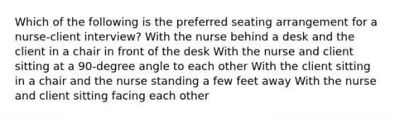 Which of the following is the preferred seating arrangement for a nurse-client interview? With the nurse behind a desk and the client in a chair in front of the desk With the nurse and client sitting at a 90-degree angle to each other With the client sitting in a chair and the nurse standing a few feet away With the nurse and client sitting facing each other