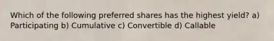 Which of the following preferred shares has the highest yield? a) Participating b) Cumulative c) Convertible d) Callable