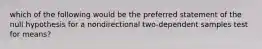 which of the following would be the preferred statement of the null hypothesis for a nondirectional two-dependent samples test for means?