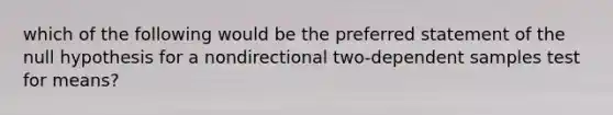 which of the following would be the preferred statement of the null hypothesis for a nondirectional two-dependent samples test for means?