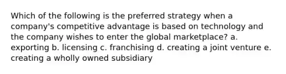 Which of the following is the preferred strategy when a company's competitive advantage is based on technology and the company wishes to enter the global marketplace? a. exporting b. licensing c. franchising d. creating a joint venture e. creating a wholly owned subsidiary