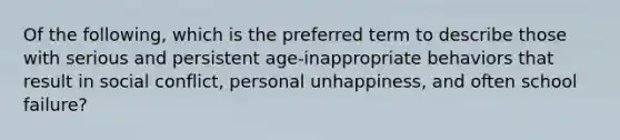 Of the following, which is the preferred term to describe those with serious and persistent age-inappropriate behaviors that result in social conflict, personal unhappiness, and often school failure?