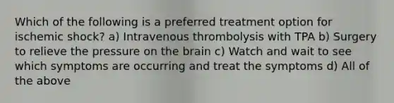 Which of the following is a preferred treatment option for ischemic shock? a) Intravenous thrombolysis with TPA b) Surgery to relieve the pressure on the brain c) Watch and wait to see which symptoms are occurring and treat the symptoms d) All of the above