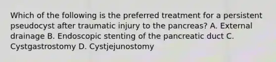 Which of the following is the preferred treatment for a persistent pseudocyst after traumatic injury to the pancreas? A. External drainage B. Endoscopic stenting of the pancreatic duct C. Cystgastrostomy D. Cystjejunostomy