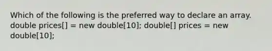 Which of the following is the preferred way to declare an array. double prices[] = new double[10]; double[] prices = new double[10];