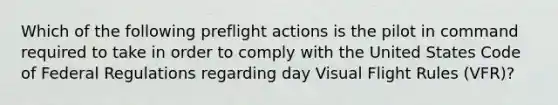 Which of the following preflight actions is the pilot in command required to take in order to comply with the United States Code of Federal Regulations regarding day Visual Flight Rules (VFR)?