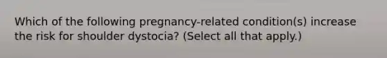 Which of the following pregnancy-related condition(s) increase the risk for shoulder dystocia? (Select all that apply.)