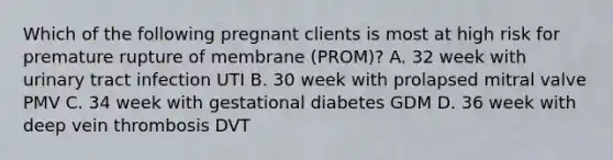 Which of the following pregnant clients is most at high risk for premature rupture of membrane (PROM)? A. 32 week with urinary tract infection UTI B. 30 week with prolapsed mitral valve PMV C. 34 week with gestational diabetes GDM D. 36 week with deep vein thrombosis DVT